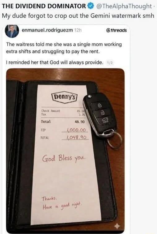 THE DIVIDEND DOMINATOR @TheAlphaThought My dude forgot to crop out the Gemini watermark smh enmanuel.rodriguezm 12h @threads The waitress told me she was a single mom working extra shifts and struggling to pay the rent. I reminded her that God will always provide. Denny's Check Amount 45.14 Tax 3.76 Total 48.90 TIP 1,000.00 TOTAL 1,048.90 God Bless