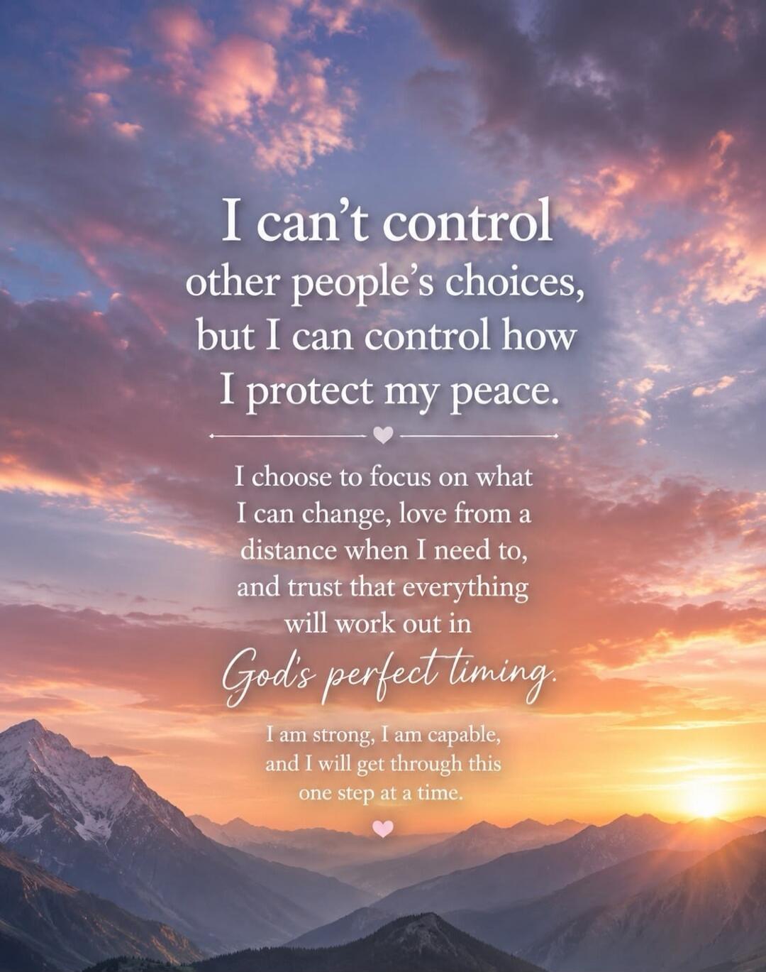 I can't control other people's choices, but I can control how I protect my peace. I choose to focus on what I can change, love from a distance when I need to, and trust that everything will work out in God's perfect timing. I am strong, I am capable, and I will get through this one step at a time.