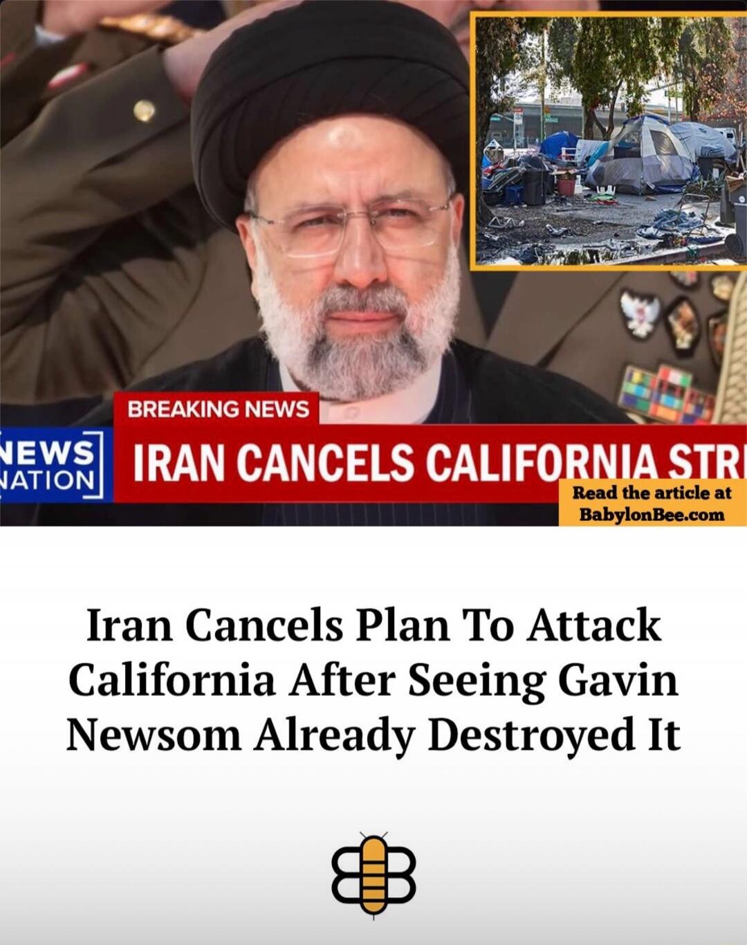 BREAKING NEWS IRAN CANCELS CALIFORNIA STRI Read the article at BabylonBee.com Iran Cancels Plan To Attack California After Seeing Gavin Newsom Already Destroyed It