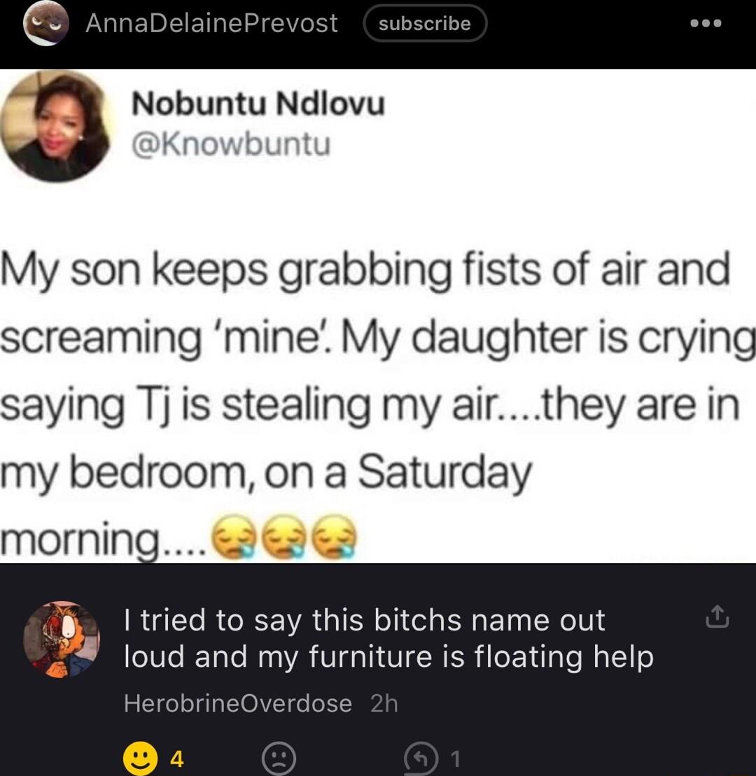 3 Nobuntu Ndlovu Knowbuntu My son keeps grabbing fists of air and screaming mine My daughter is crying saying Tj is stealing my airthey are in my bedroom on a Saturday morning 3 L I tried to say this bitchs name out loud and my furniture is floating help