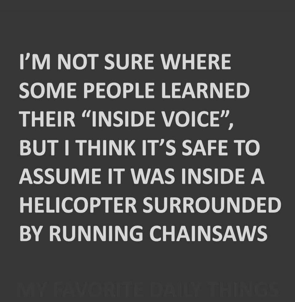 I'M NOT SURE WHERE SOME PEOPLE LEARNED THEIR “INSIDE VOICE”, BUT I THINK IT’S SAFE TO ASSUME IT WAS INSIDE A HELICOPTER SURROUNDED BY RUNNING CHAINSAWS