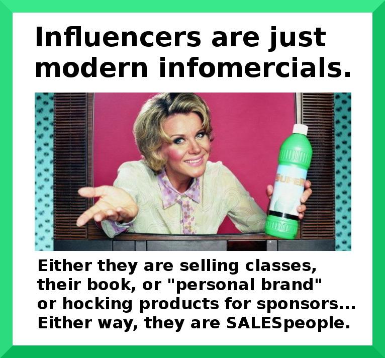 Influencers are just modern infomercials Either they are selling classes their book or personal brand or hocking products for sponsors Either way they are SALESpeople