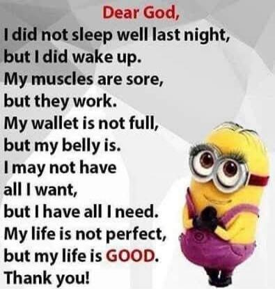 Dear God, I did not sleep well last night, but I did wake up. My muscles are sore, but they work. My wallet is not full, but my belly is. I may not have all I want, but I have all I need. My life is not perfect, but my life is GOOD. Thank you!