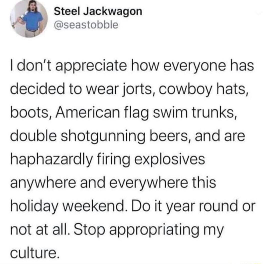 Steel Jackwagon seastobble dont appreciate how everyone has decided to wear jorts cowboy hats boots American flag swim trunks double shotgunning beers and are haphazardly firing explosives anywhere and everywhere this holiday weekend Do it year round or not at all Stop appropriating my culture