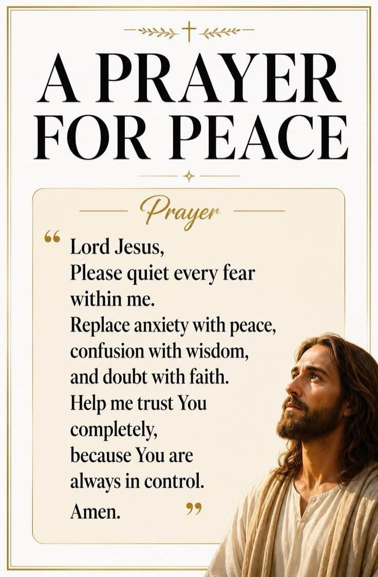 A PRAYER FOR PEACE. Prayer. Lord Jesus, Please quiet every fear within me. Replace anxiety with peace, confusion with wisdom, and doubt with faith. Help me trust You completely, because You are always in control. Amen.