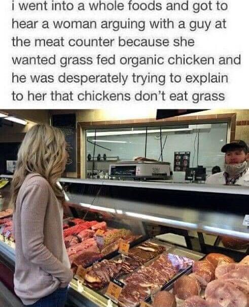 I went into a whole foods and got to hear a woman arguing with a guy at the meat counter because she wanted grass fed organic chicken and he was desperately trying to explain to her that chickens dont eat grass
