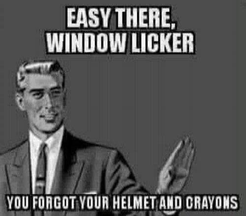 EASY THERE, WINDOW LICKER YOU FORGOT YOUR HELMET AND CRAYONS