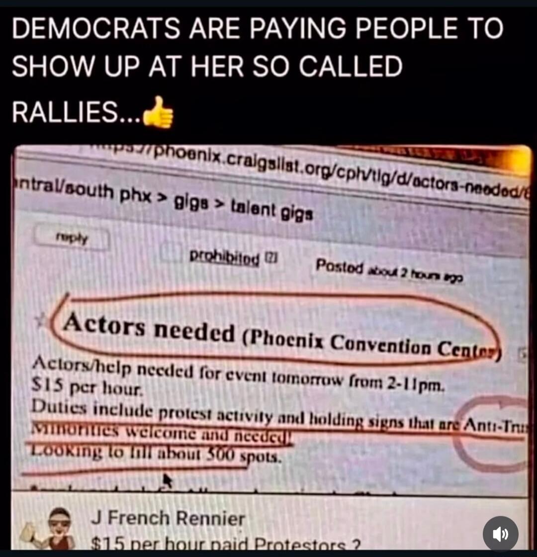 DEMOCRATS ARE PAYING PEOPLE TO SHOW UP AT HER SO CALLED RALLIES...👍

Actors needed (Phoenix Convention Center)

Actors/help needed for event tomorrow (from 2-11pm).
$15 per hour.
Duties include protest activity and holding signs that are Anti-Trump.
Mommies welcome and needed.
Looking to fill about 500 spots.

J French Rennier
$15 per hour paid Pro