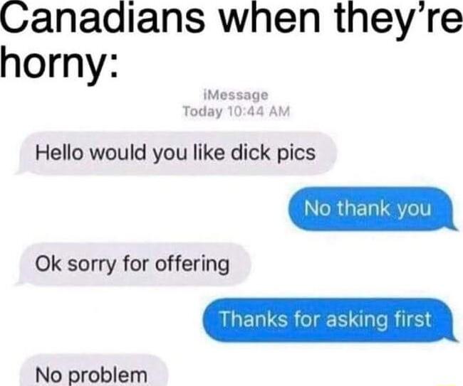 Canadians when theyre horny Hello would you like dick pics Ok sorry for offering No problem