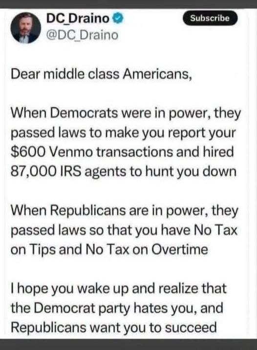 DC_Draino @DC_Draino Subscribe Dear middle class Americans, When Democrats were in power, they passed laws to make you report your $600 Venmo transactions and hired 87,000 IRS agents to hunt you down. When Republicans are in power, they passed laws so that you have No Tax on Tips and No Tax on Overtime. I hope you wake up and realize that the Democ