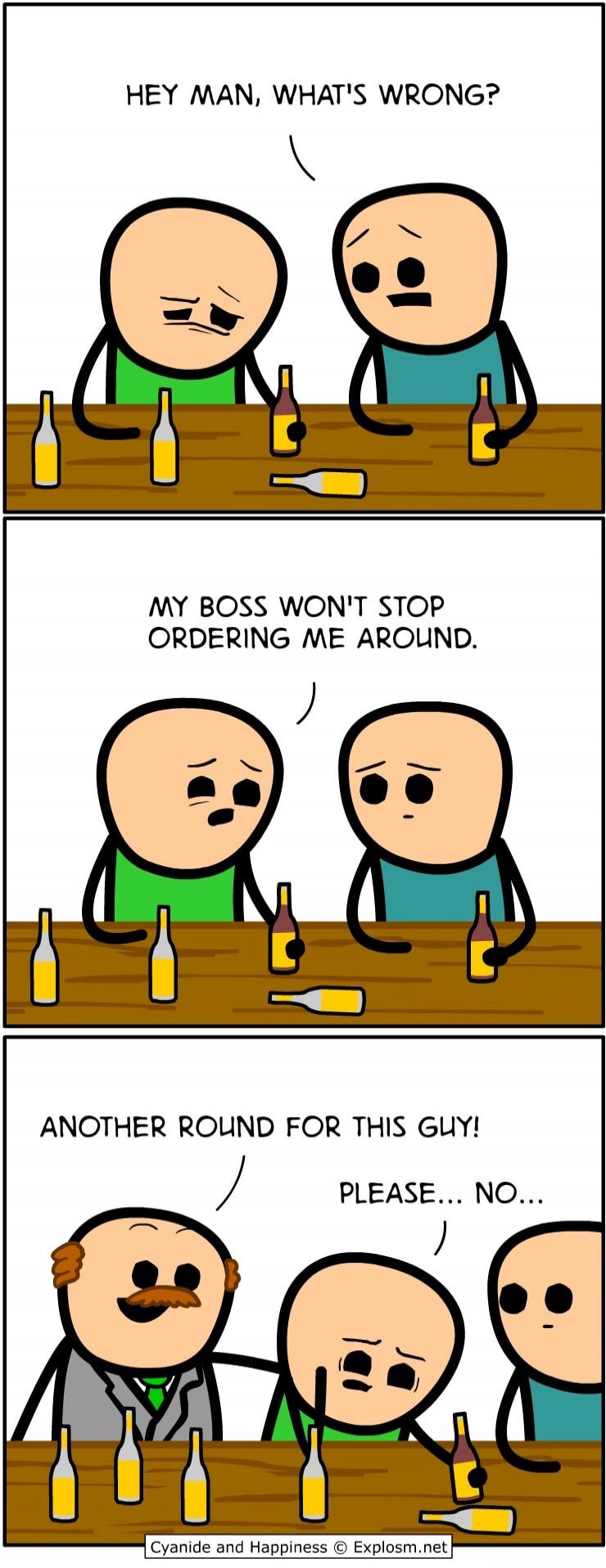 HEY MAN, WHAT'S WRONG? MY BOSS WON'T STOP ORDERING ME AROUND. ANOTHER ROUND FOR THIS GUY! PLEASE... NO...