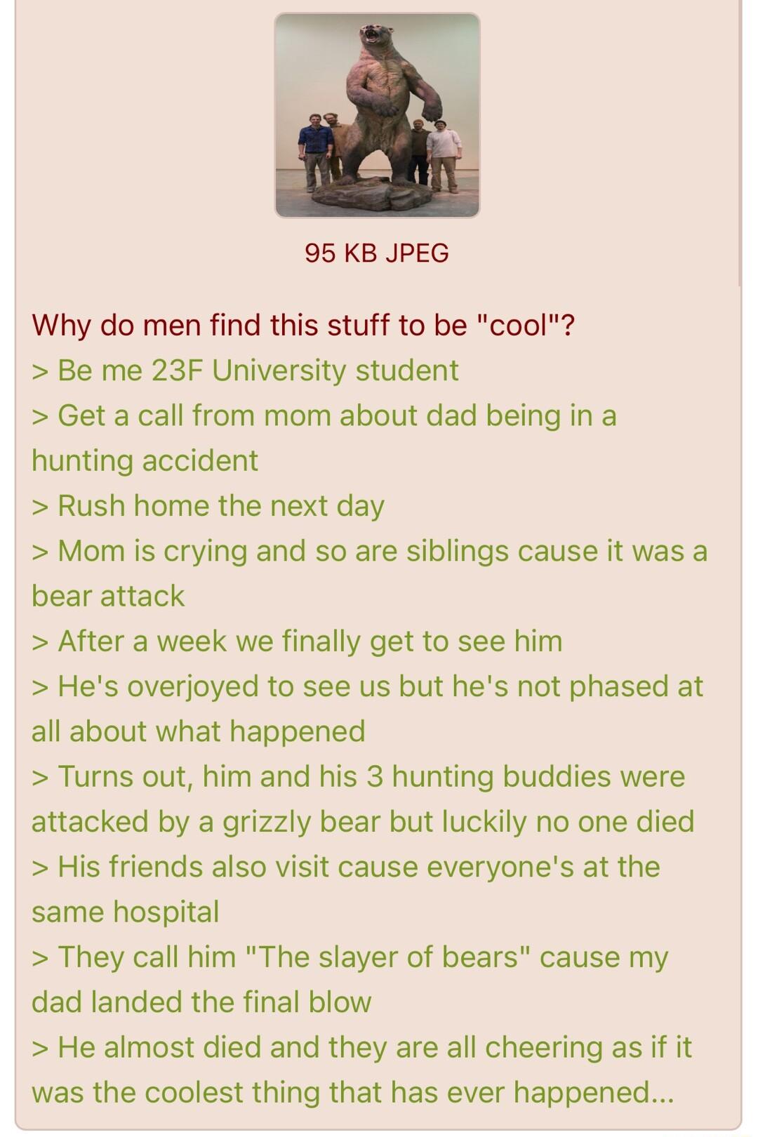 95 KB JPEG Why do men find this stuff to be cool Be me 23F University student Get a call from mom about dad being in a hunting accident Rush home the next day Mom is crying and so are siblings cause it was a bear attack After a week we finally get to see him Hes overjoyed to see us but hes not phased at all about what happened Turns out him and his 3 hunting buddies were attacked by a grizzly bear