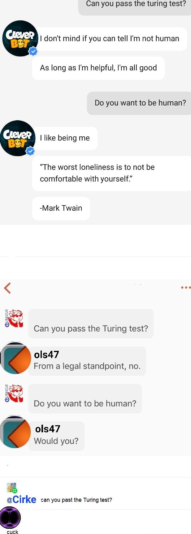 Can you pass the turing test cm I dont mind if you can tell Im not human As long as Im helpful Im all good Do you want to be human m I like being me The worst loneliness is to not be comfortable with yourself Mark Twain e Can you pass the Turing test ols47 From a legal standpoint no Do you want to be human ols47 Would you Cirke can you past the Turing test e