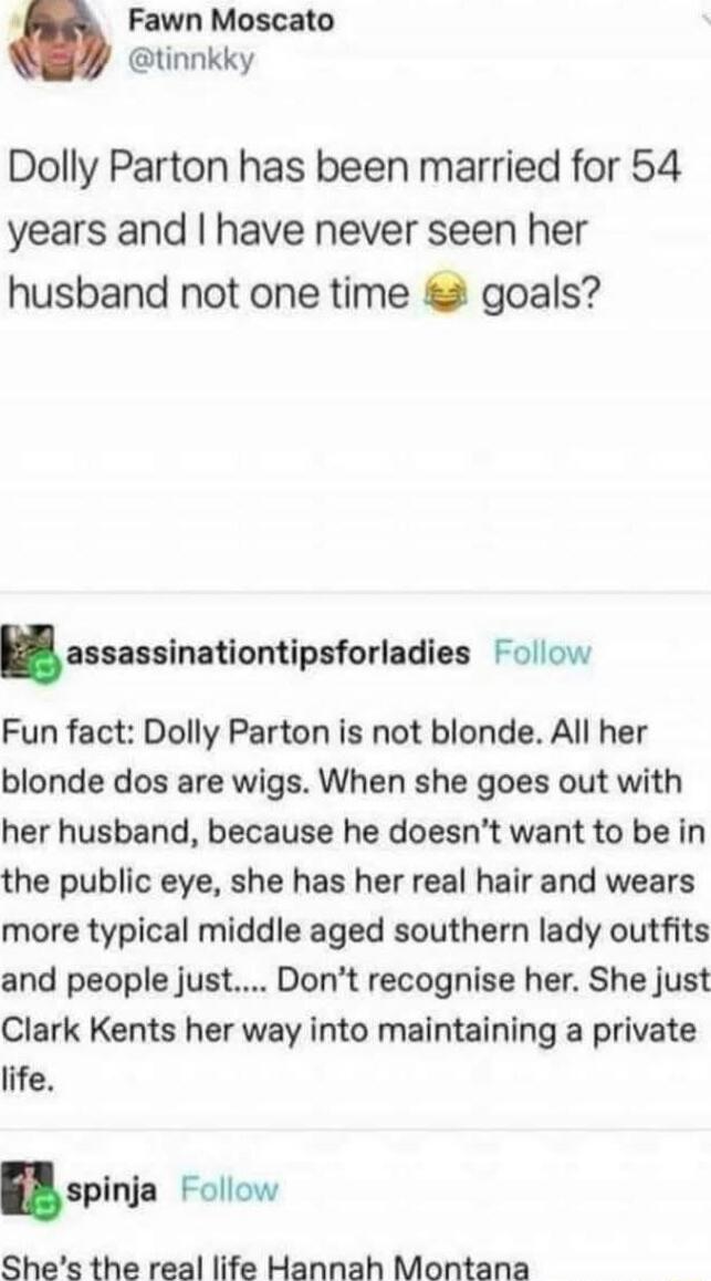 Dolly Parton has been married for 54 years and I have never seen her husband not one time 😂 goals?

Fun fact: Dolly Parton is not blonde. All her blonde dos are wigs. When she goes out with her husband, because he doesn’t want to be in the public eye, she has her real hair and wears more typical middle aged southern lady outfits and people just....