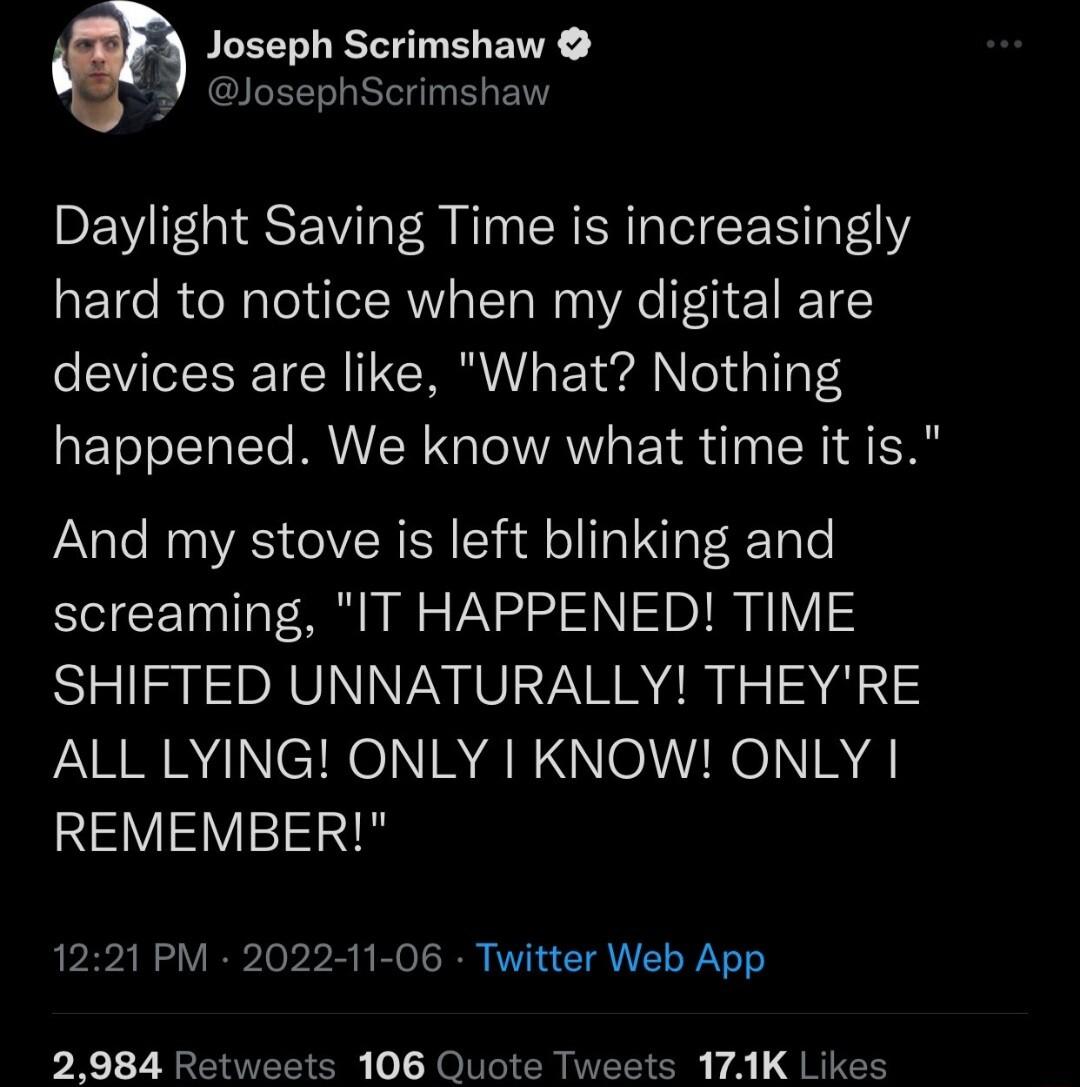 Joseph Scrimshaw josephScrimshaw Daylight Saving Time is increasingly hard to notice when my digital are devices are like What Nothing happened We know what time it is And my stove is left blinking and screaming IT HAPPENED TIME SHIFTED UNNATURALLY THEYRE ALL LYING ONLY KNOW ONLY AV 1221 PM 2022 11 06 Twitter Web App 2984 Retweets 106 Quote Tweets 171K Likes