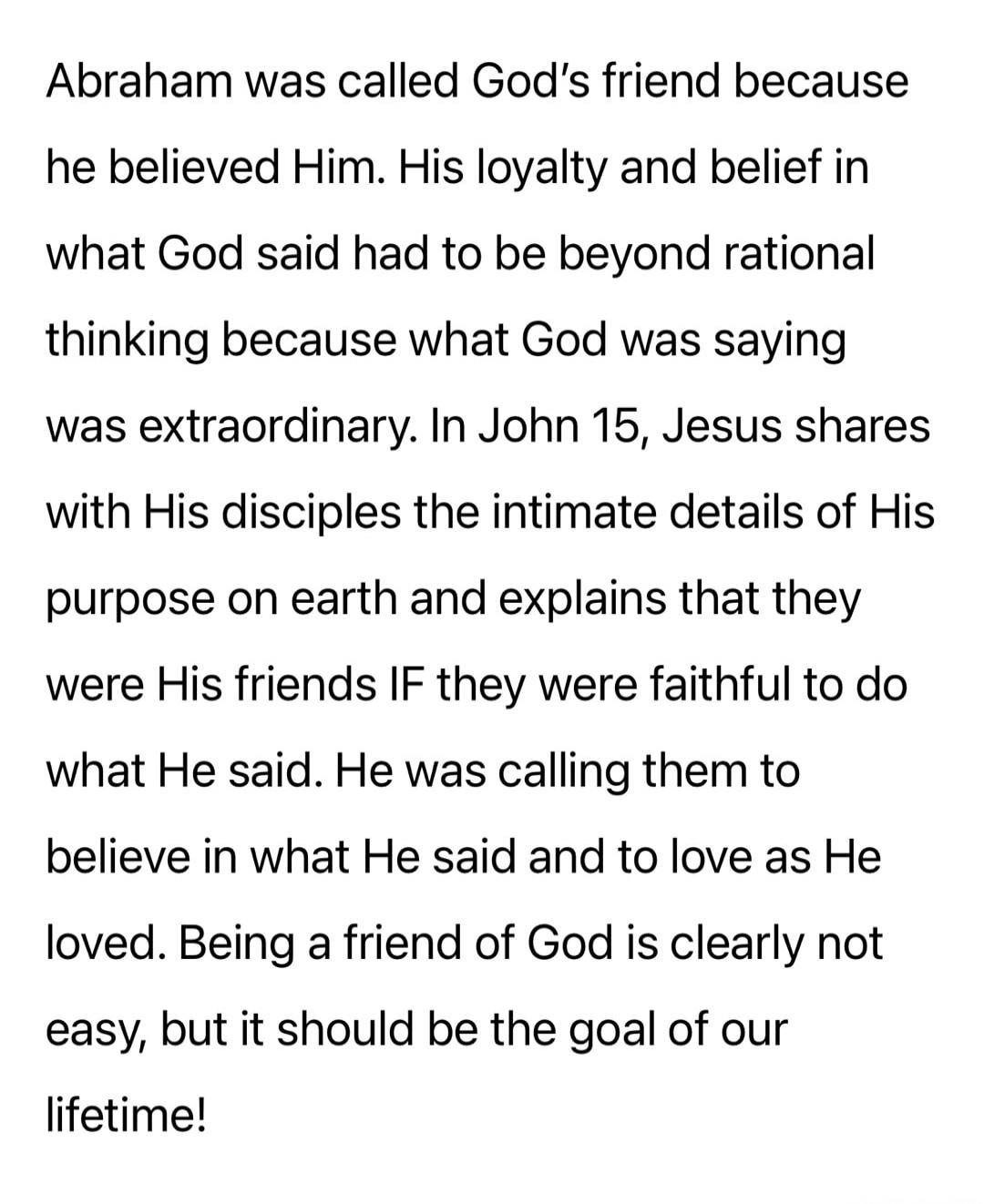 Abraham was called God’s friend because he believed Him. His loyalty and belief in what God said had to be beyond rational thinking because what God was saying was extraordinary. In John 15, Jesus shares with His disciples the intimate details of His purpose on earth and explains that they were His friends IF they were faithful to do what He said. 