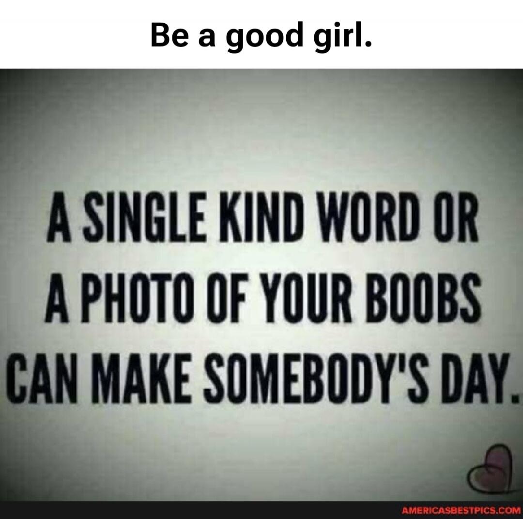 Be a good girl. A single kind word or a photo of your boobs can make somebody's day.