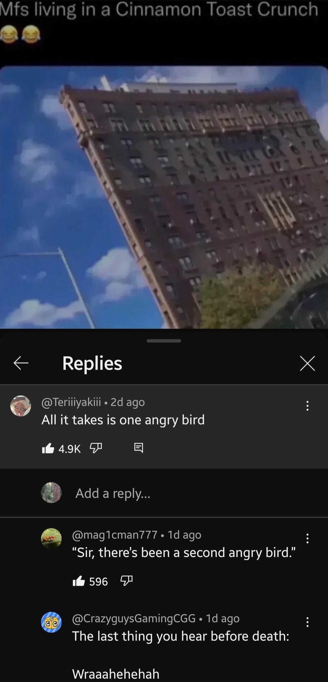 Mfs living in a Cinnamon Toast Crunch O rrL AT RS e Replies X e Teriiiyakiii 2d ago All it takes is one angry bird il 49K P g Addareply M magicman777 1d ago Sir theres been a second angry bird i 596 CrazyguysGamingCGG 1d ago The last thing you hear before death W EEELELELE