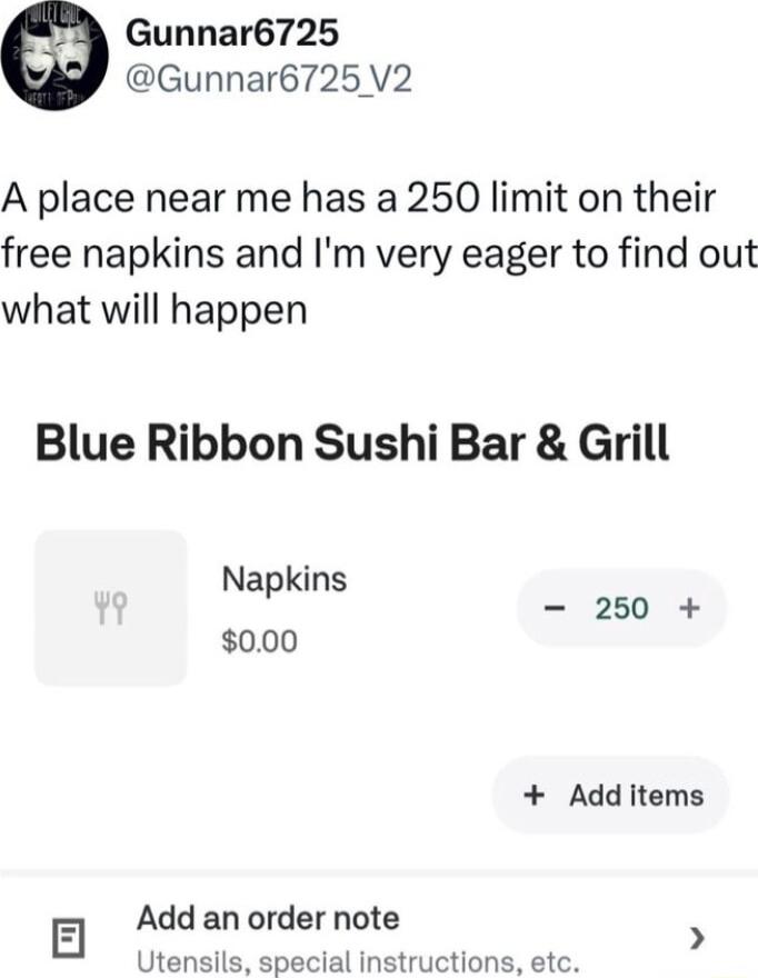 Gunnar6725 Gunnar6725 V2 A place near me has a 250 limit on their free napkins and Im very eager to find out what will happen Blue Ribbon Sushi Bar Grill Napkins 250 000 Add items Add an order note 5 Uten clal instructions etc