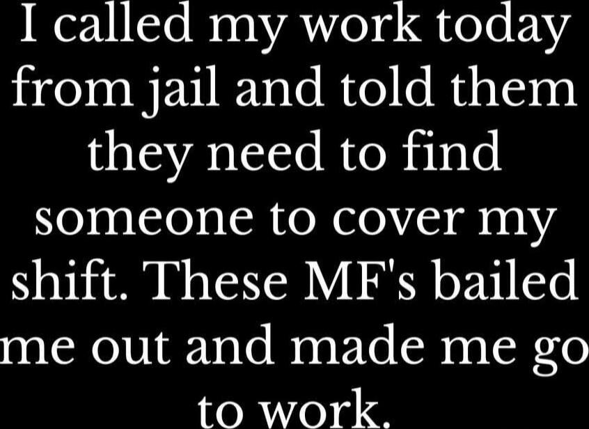 I called my work today from jail and told them they need to find someone to cover my shift. These MF's bailed me out and made me go to work.