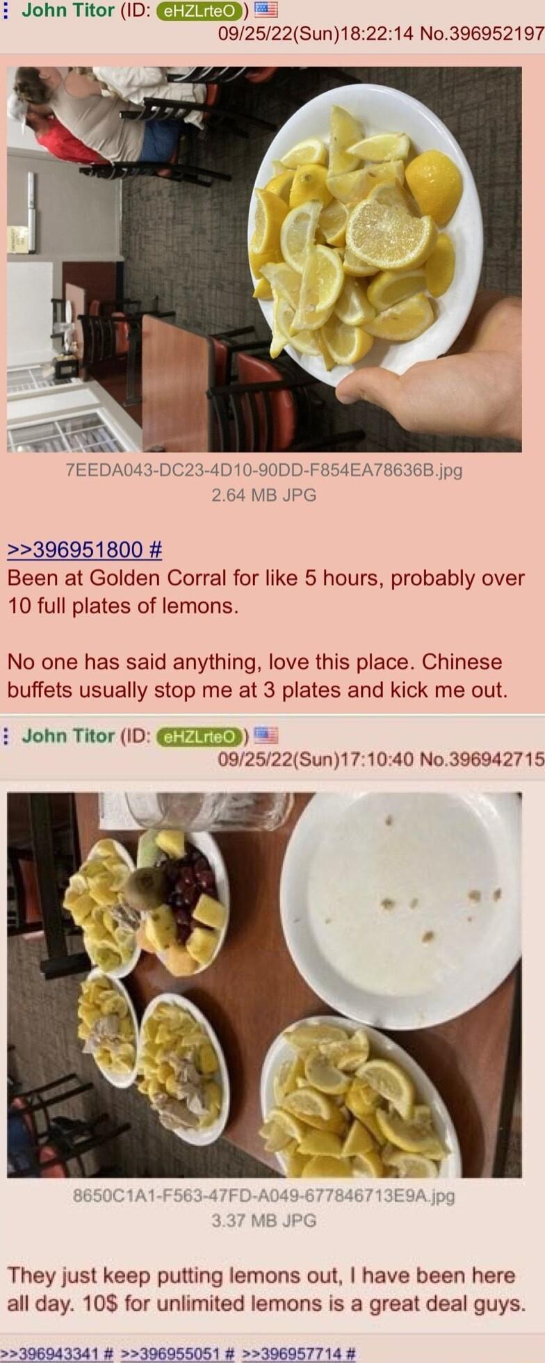 i John Titor ID CREEES 092522Sun182214 No396952197 396951800 Been at Golden Corral for like 5 hours probably over 10 full plates of lemons No one has said anything love this place Chinese buffets usually stop me at 3 plates and kick me out John Titor ID CEEETR 092522Sun171040 No396942715 They just keep putting lemons out have been here all day 108 for unlimited lemons is a great deal guys
