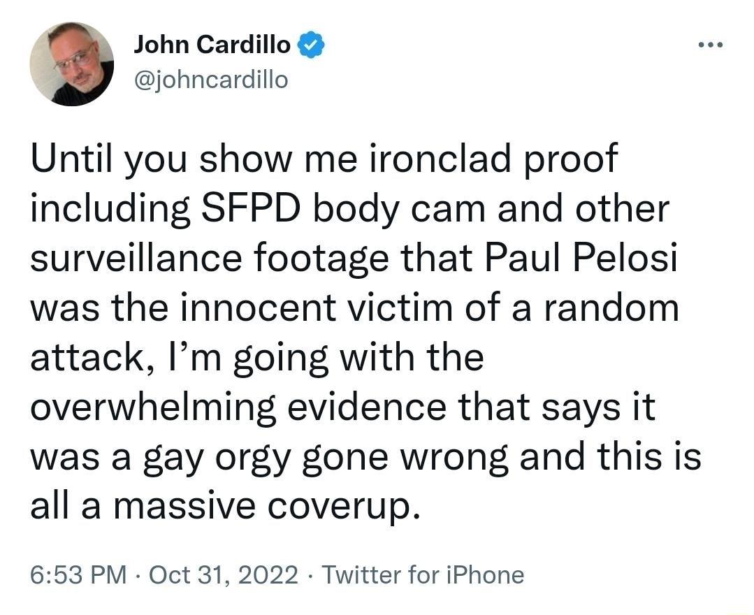 John Cardillo johncardillo Until you show me ironclad proof including SFPD body cam and other surveillance footage that Paul Pelosi was the innocent victim of a random attack Im going with the overwhelming evidence that says it was a gay orgy gone wrong and this is all a massive coverup 653 PM Oct 31 2022 Twitter for iPhone