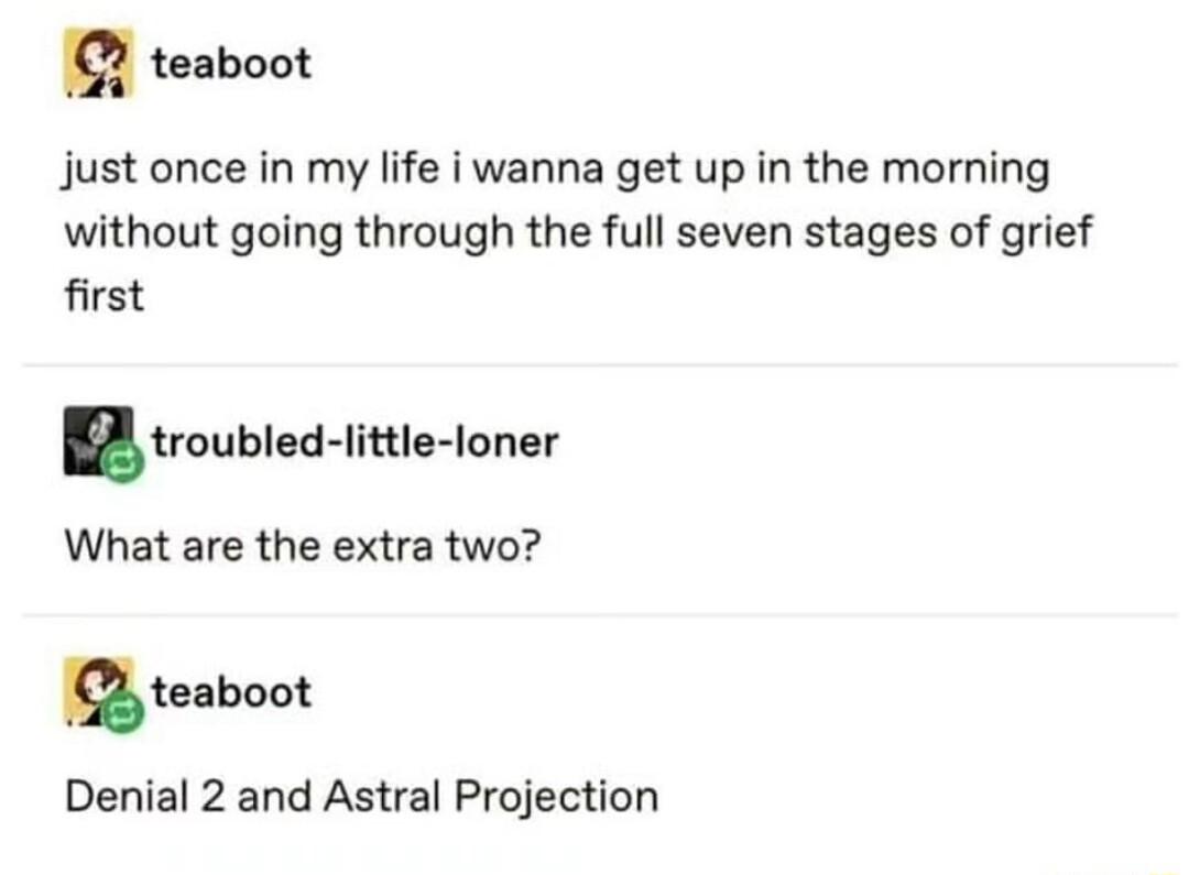 teaboot just once in my life i wanna get up in the morning without going through the full seven stages of grief first troubled ittle loner What are the extra two utnbaot Denial 2 and Astral Projection