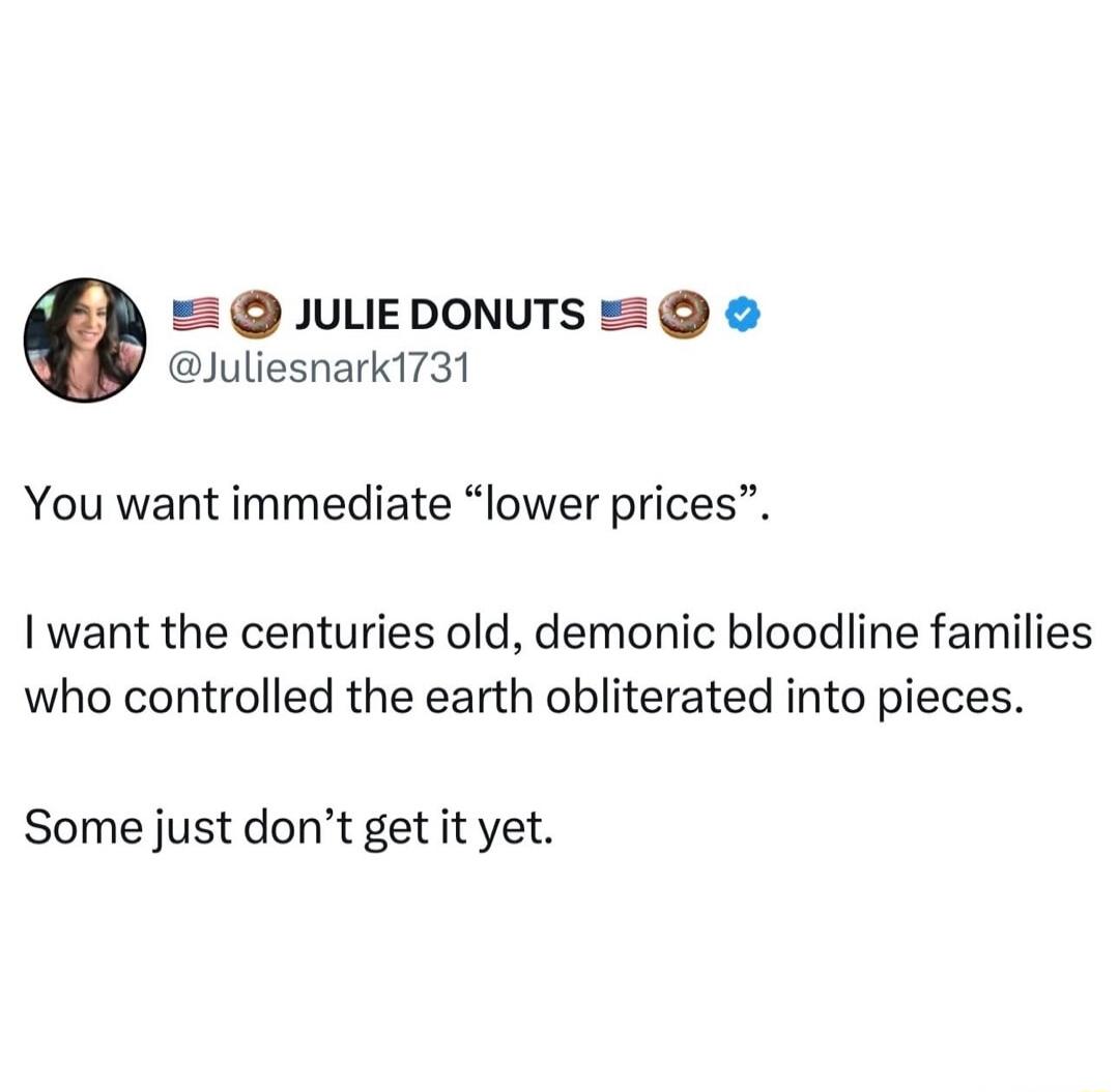 JULEDONUTS Juliesnark1731 You want immediate lower prices I want the centuries old demonic bloodline families who controlled the earth obliterated into pieces Some just dont get it yet
