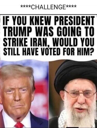 ****CHALLENGE**** IF YOU KNEW PRESIDENT TRUMP WAS GOING TO STRIKE IRAN, WOULD YOU STILL HAVE VOTED FOR HIM?