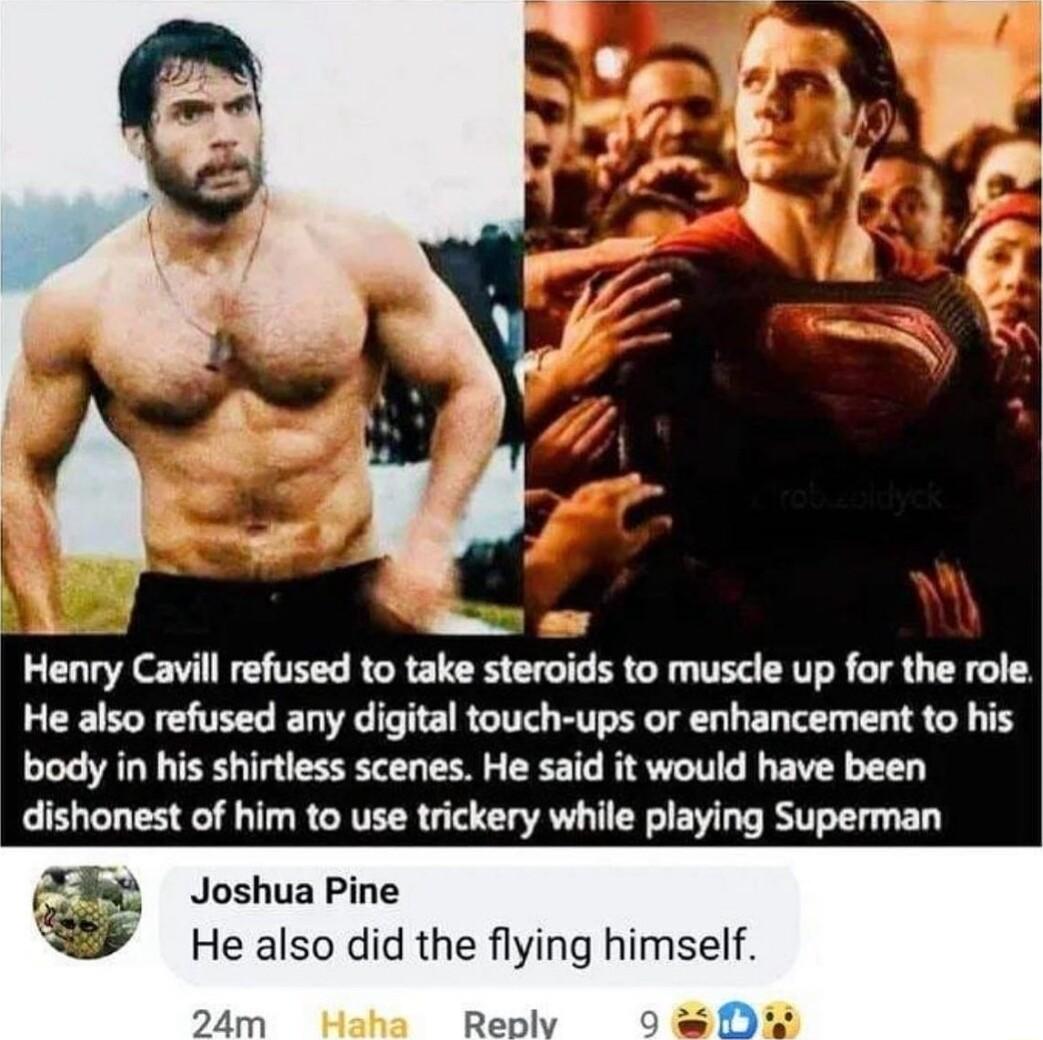 A Henry Cavill refused to take steroids to muscle up for the role He also refused any digital touch ups or enhancement to his body in his shirtless scenes He said it would have been dishonest of him to use trickery while playing Superman Joshua Pine b He also did the flying himself 0 24m ha Replvy