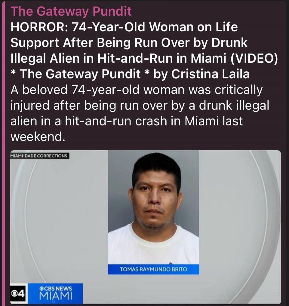The Gateway Pundit HORROR: 74-Year-Old Woman on Life Support After Being Run Over by Drunk Illegal Alien in Hit-and-Run in Miami (VIDEO) * The Gateway Pundit * by Cristina Laila A beloved 74-year-old woman was critically injured after being run over by a drunk illegal alien in a hit-and-run crash in Miami last weekend. MIAMI-DADE CORRECTIONS TOMAS 