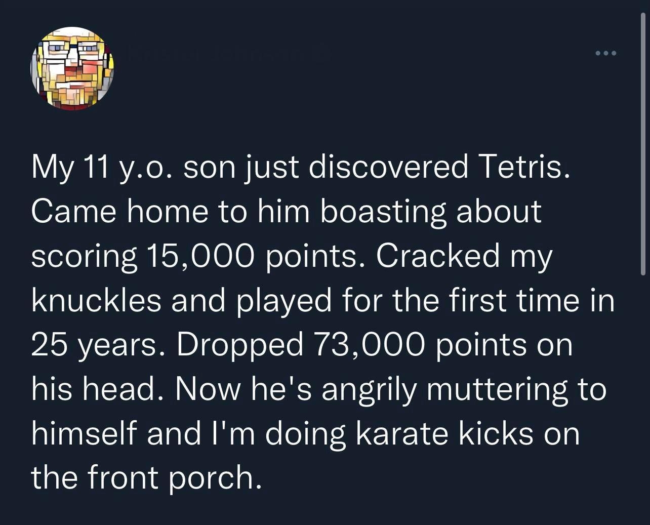 VY YA e M To T W VES e YeTolVTdTo R Y 4 Came home to him boasting about scoring 15000 points Cracked my knuckles and played for the first time in 25 years Dropped 73000 points on his head Now hes angrily muttering to himself and Im doing karate kicks on the front porch 1010 PM 2022 03 07 Twitter Web App