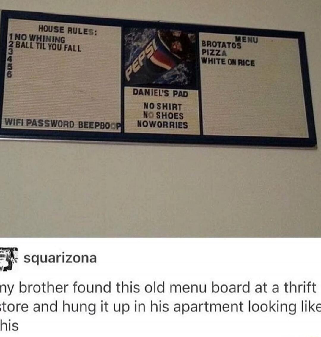 HOUSE RULES: 1 NO WHINING 2 BALL TIL YOU FALL WIFI PASSWORD BEEPBOOP PEPSI DANIEL'S PAD NO SHIRT NO SHOES NO WORRIES MENU BROTATOS PIZZA WHITE ON RICE squarizona my brother found this old menu board at a thrift store and hung it up in his apartment looking like this