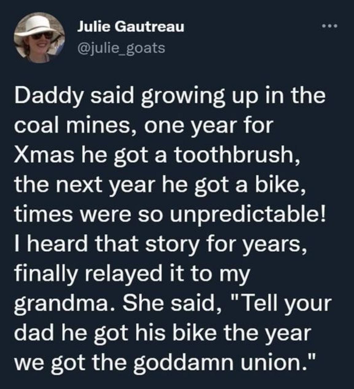 Julie Gautreau i julie_goats Daddy said growing up in the coal mines one year for Xmas he got a toothbrush the next year he got a bike L EERNET R oM T T oTYo Tor Y o Vl I CET R UEI R o1g A T AY ET N HGEUVAGIEVCT R X1 FTale 3g EEWRS o TSRP1T0 I 11 BV 1U g dad he got his bike the year we got the goddamn union
