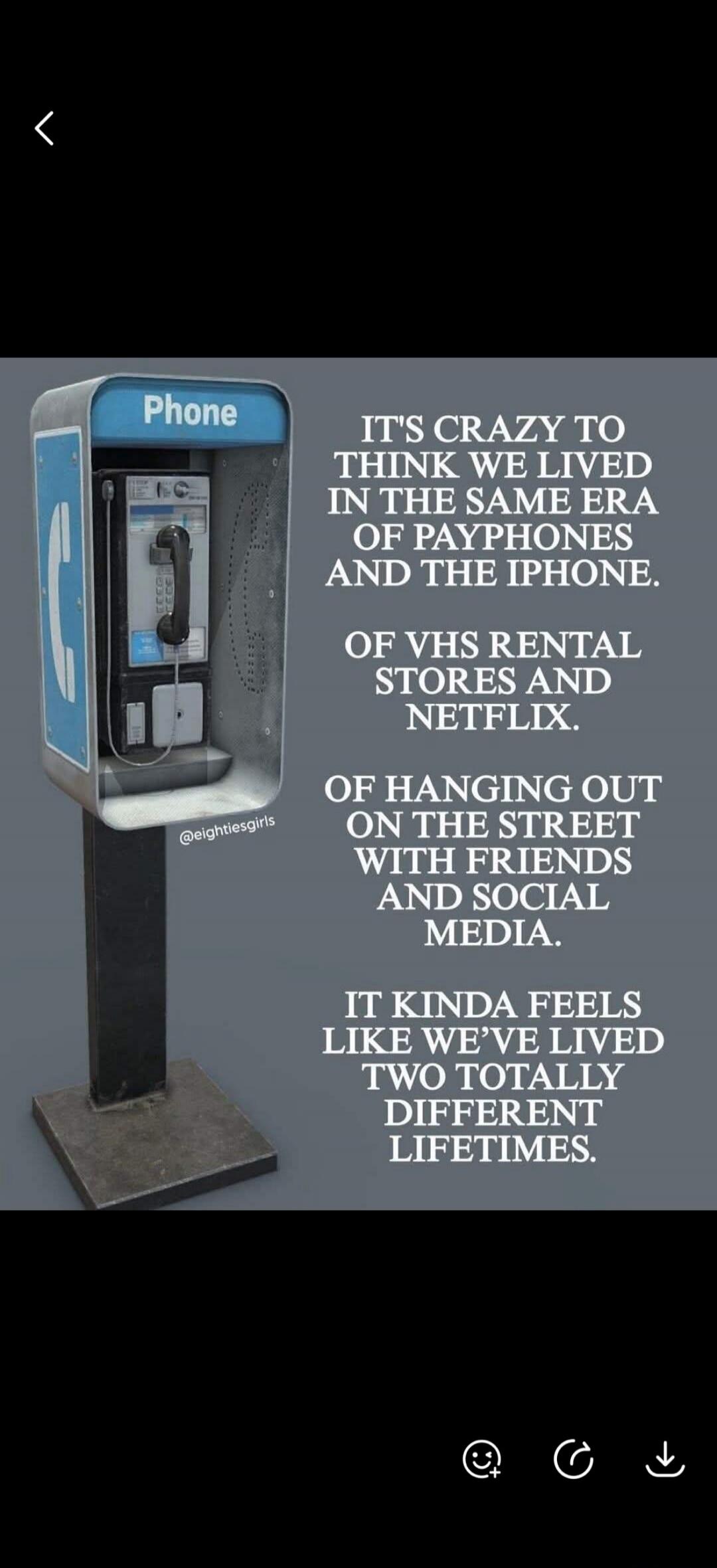 Phone IT'S CRAZY TO THINK WE LIVED IN THE SAME ERA OF PAYPHONES AND THE IPHONE. OF VHS RENTAL STORES AND NETFLIX. OF HANGING OUT ON THE STREET WITH FRIENDS AND SOCIAL MEDIA. IT KINDA FEELS LIKE WE'VE LIVED TWO TOTALLY DIFFERENT LIFETIMES. @eightiesgirls