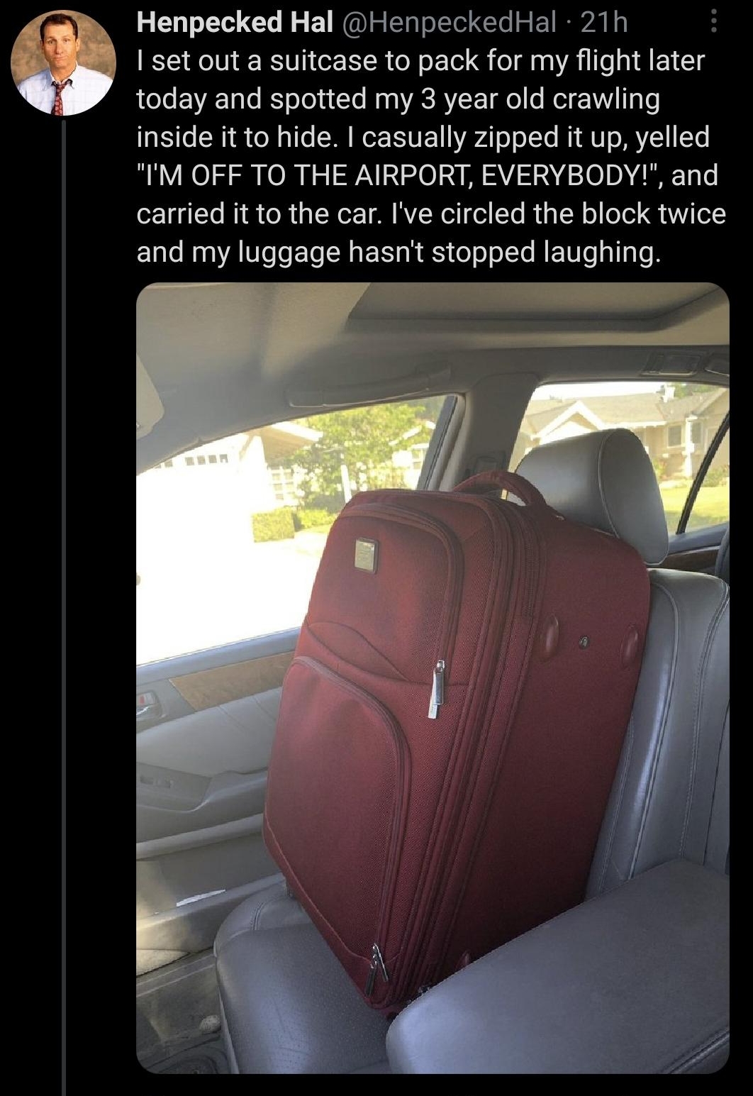 Henpecked Hal HenpeckedHal 21h set out a suitcase to pack for my flight later LeJe VA Talo RS oToyudTo N a g ACRYLSE Il o Mol YT Lo inside it to hide casually zipped it up yelled IM OFF TO THE AIRPORT EVERYBODY and carried it to the car Ive circled the block twice and my luggage hasnt stopp ed laughing