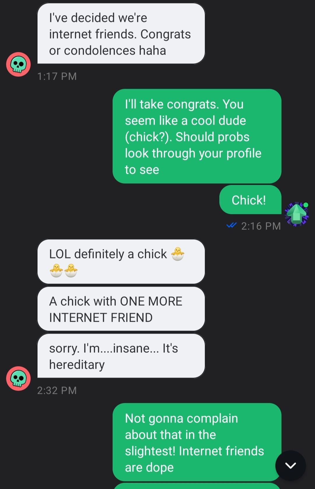 Ive decided were internet friends Congrats or condolences haha NIREL G LT TR IT seem like a cool dude chick Should probs look through your profile 1o see Chick o nitely a A chick with ONE MORE INTERNET FRIEND sorry Iminsane Its hereditary D CHLERRLTIET ELCTNGUETRIRGES slightest Internet friends are dope