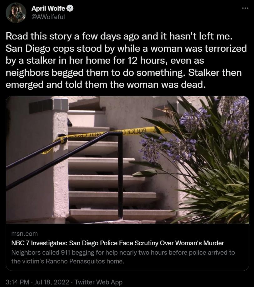 il Wolfe April Read this story a few days ago and it hasnt left me San Diego cops stood by while a woman was terrorized by a stalker in her home for 12 hours even as neighbors begged them to do something Stalker then emerged and told them the woman was dead NBC7 Investigates San Diego Police Face Scrutiny Over Womans Murder o1t w0 hours bfore asquitos hom