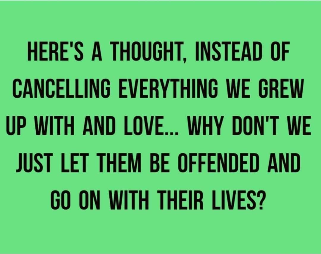 HERES A THOUGHT INSTEAD OF CANCELLING EVERYTHING WE GREW UP WITH AND LOVE WHY DONT WE JUST LET THEM BE OFFENDED AND GO ON WITH THEIR LIVES