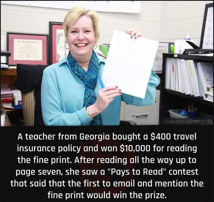 A teacher from Georgia bought a 400 travel insurance policy and won 10000 for reading the fine print After reading all the way up to page seven she saw a Pays to Read contest that said that the first to email and mention the fine print would win the prize