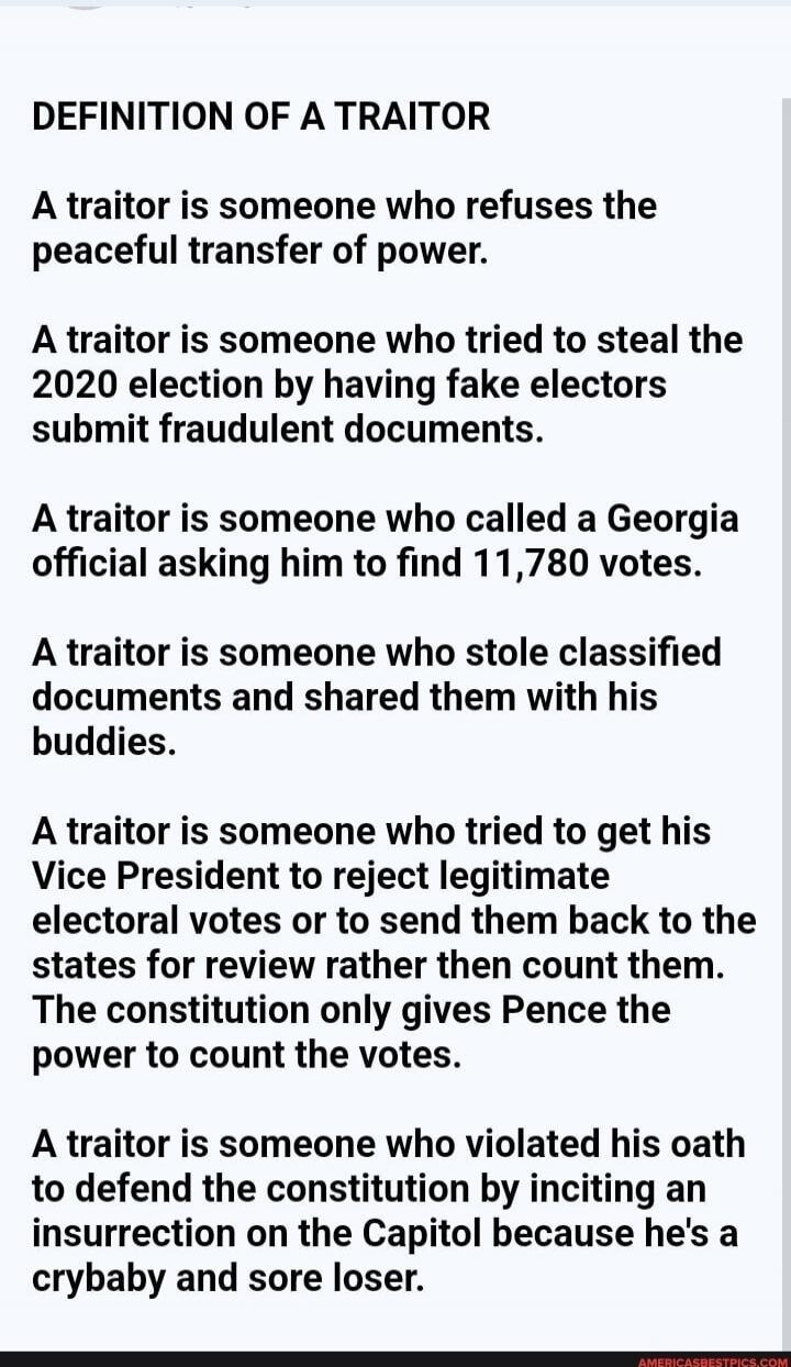 DEFINITION OF A TRAITOR A traitor is someone who refuses the peaceful transfer of power. A traitor is someone who tried to steal the 2020 election by having fake electors submit fraudulent documents. A traitor is someone who called a Georgia official asking him to find 11,780 votes. A traitor is someone who stole classified documents and shared the