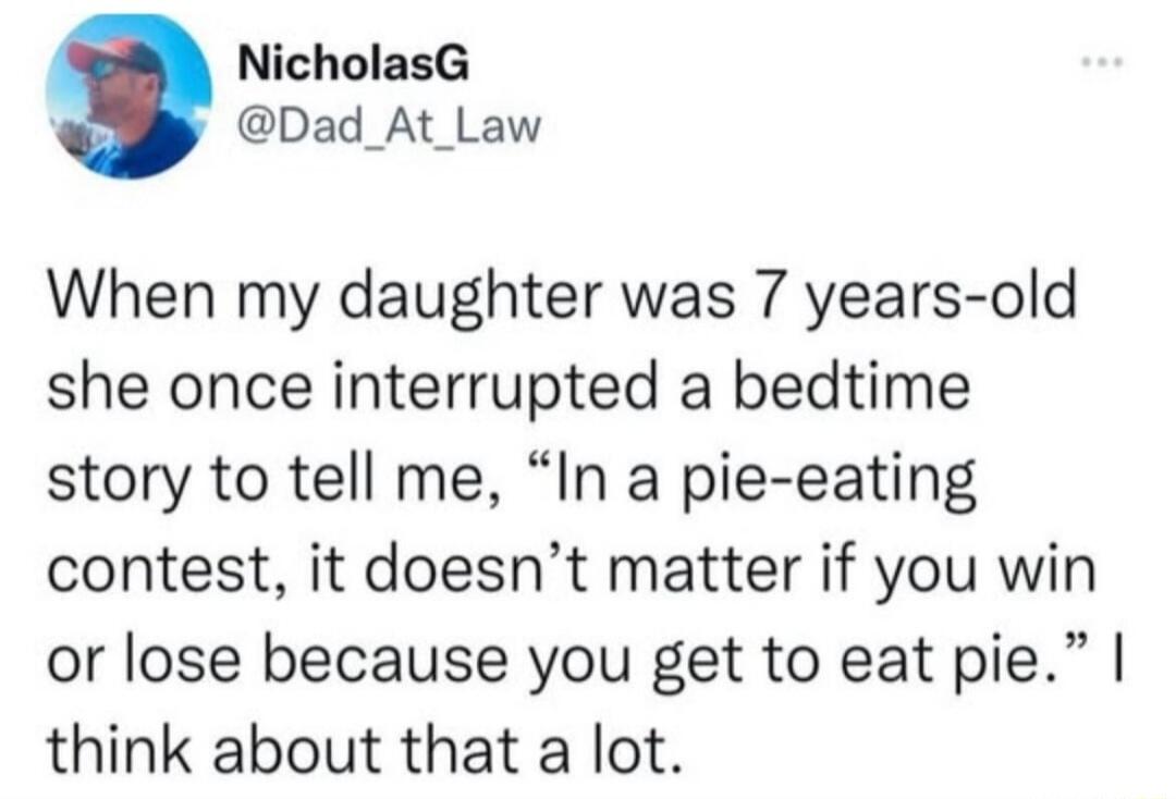 NicholasG Dad_At_Law When my daughter was 7 years old she once interrupted a bedtime story to tell me In a pie eating contest it doesnt matter if you win or lose because you get to eat pie think about that a lot