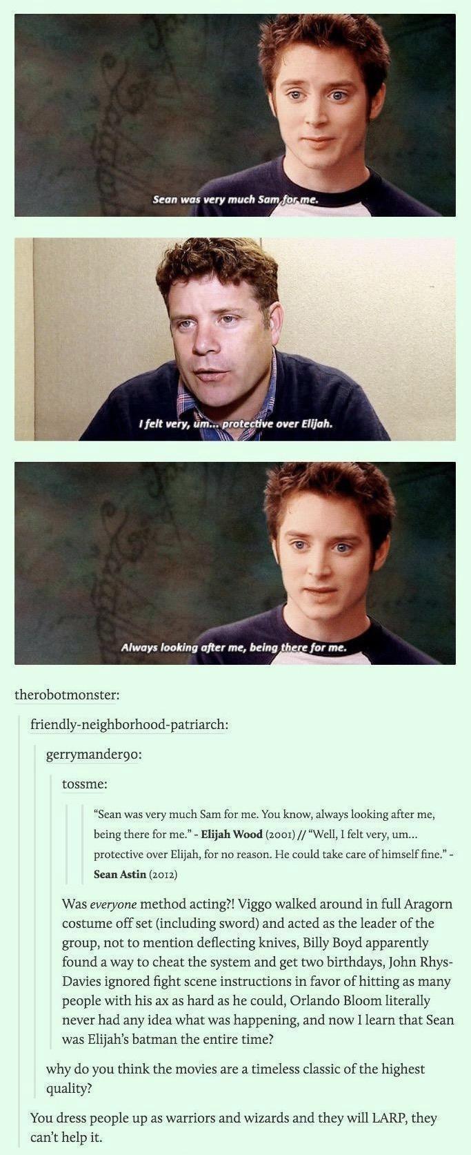 therobotmonster friendly neighborhood patriarch gerrymandergo tossme Sean was very miich Sam for me You know always ooking afer me being there for me Eijah Wood x001 Well 1 felt very um protective over Elah for no reason He could take care of himself fine Sean Astin 2012 Was everyone method acting Viggo walked around in full Aragorn costume offset including sword and acted as the leader of the gro
