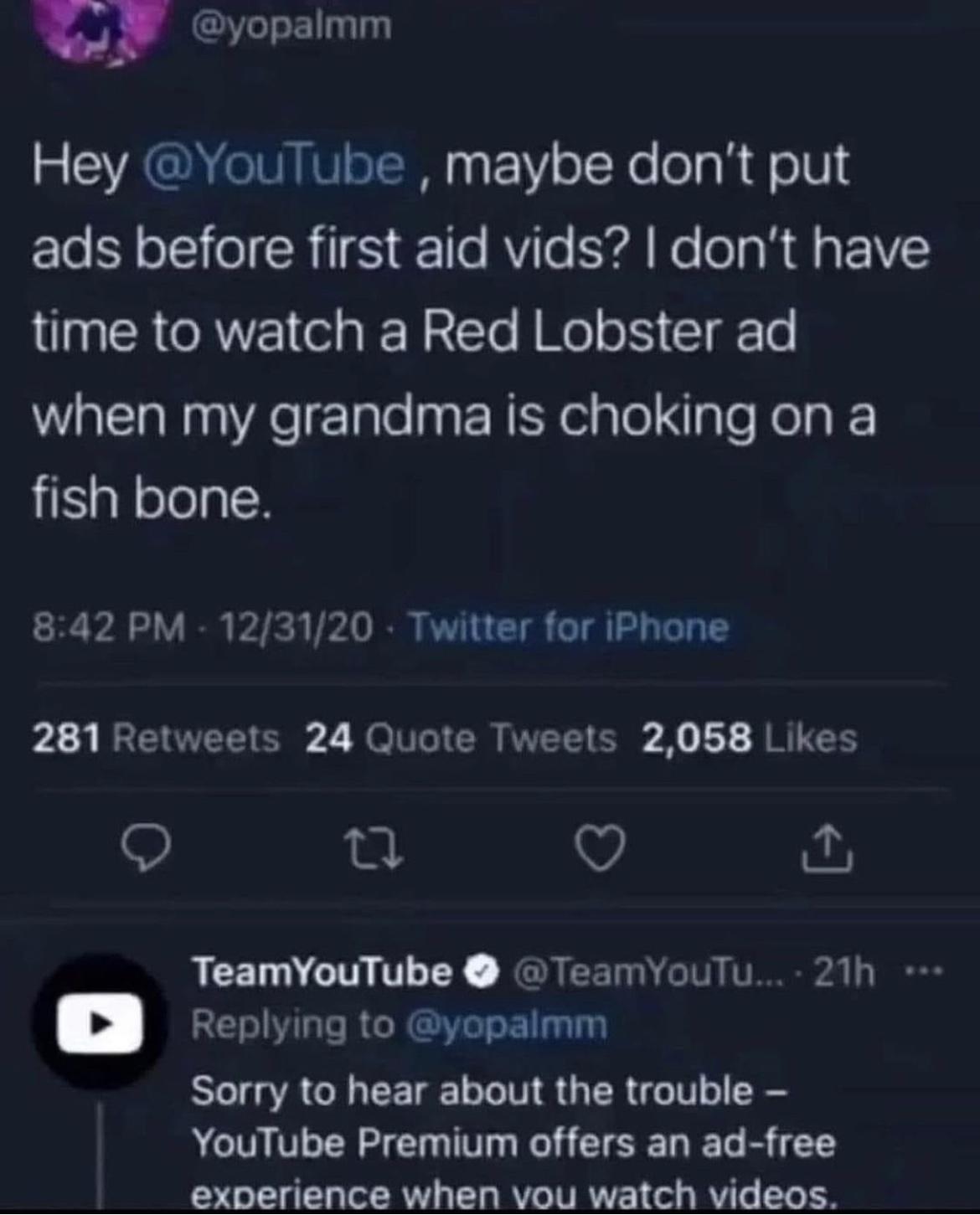 yopaimm 5 CYAGNENNINISIENN F1Y o T Ye o laR o1V El ool R IS 1l RVITe YA Ke la R U 1Y time to watch a Red Lobster ad when my grandma is choking on a fish bone 842 PM 123120 Twitter for iPhone 281 Retweets 24 Quote Tweets 2058 Likes Q Q TeamYouTube TeamyouTu 21h D Renlying to yopalmm Sorry to hear about the trouble YouTube Premium offers an ad free experience when vou watch videos