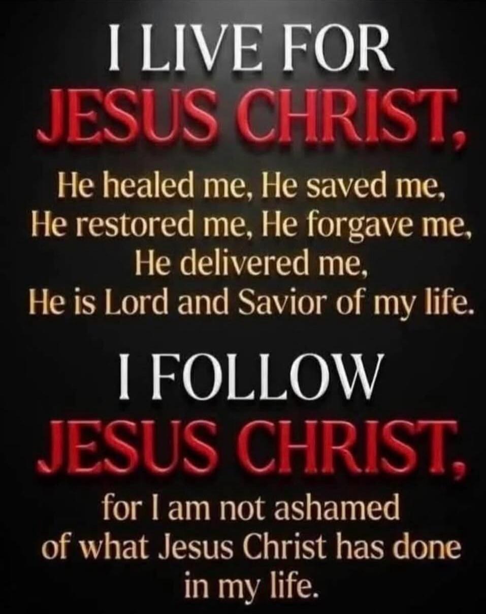 I LIVE FOR JESUS CHRIST, He healed me, He saved me, He restored me, He forgave me, He delivered me, He is Lord and Savior of my life. I FOLLOW JESUS CHRIST, for I am not ashamed of what Jesus Christ has done in my life.