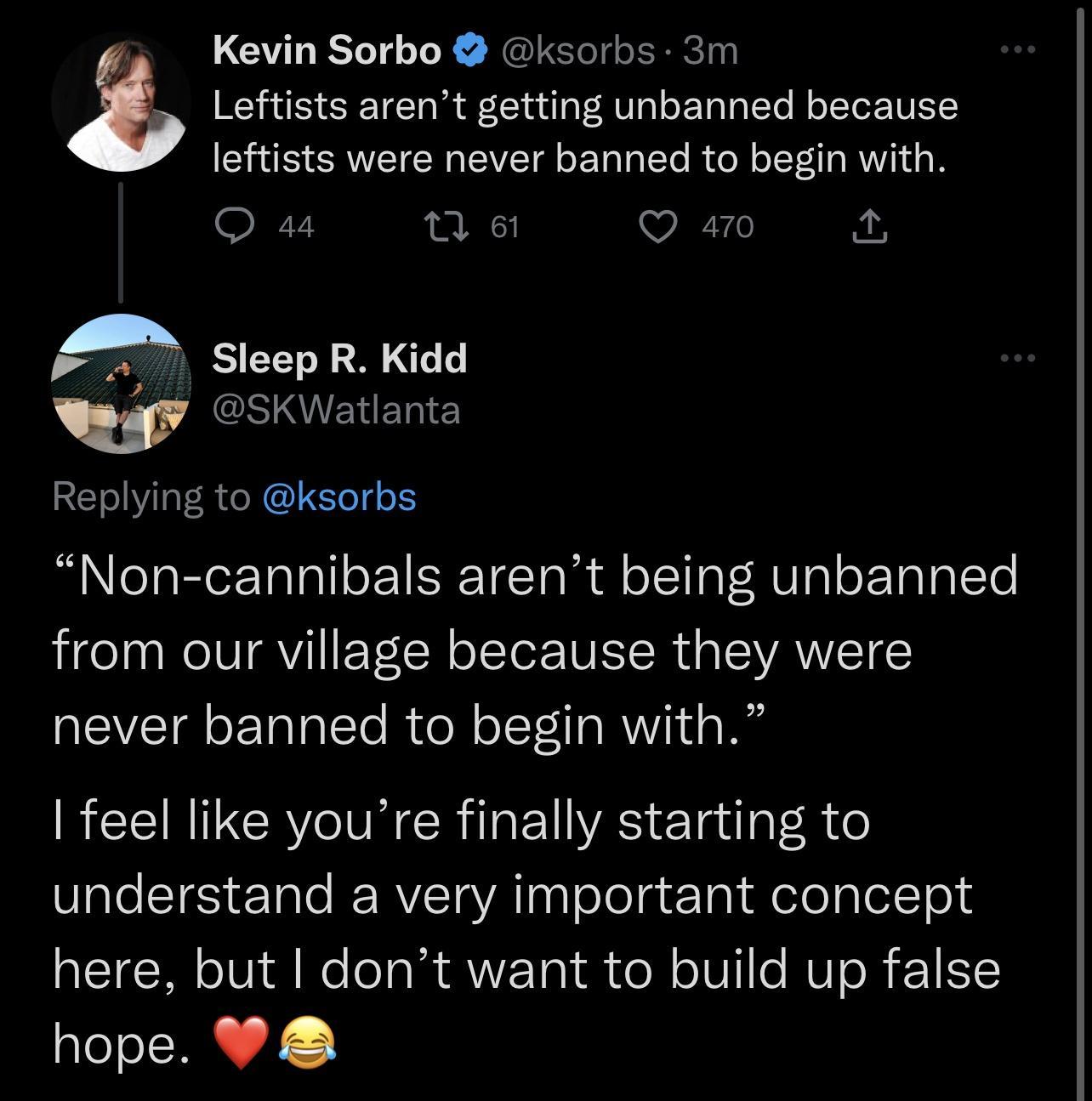 Kevin Sorbo ksorbs 3m Leftists arent getting unbanned because leftists were never banned to begin with Q 44 Qe Q a0 2 A eep R Kidd w SKWatlanta Replying to ksorbs Non cannibals arent being unbanned from our village because they were never banned to begin with feel like youre finally starting to Vl e T te ERVET VA Th TeTolg Yol felelalotTeld here but dont want to build up false hope