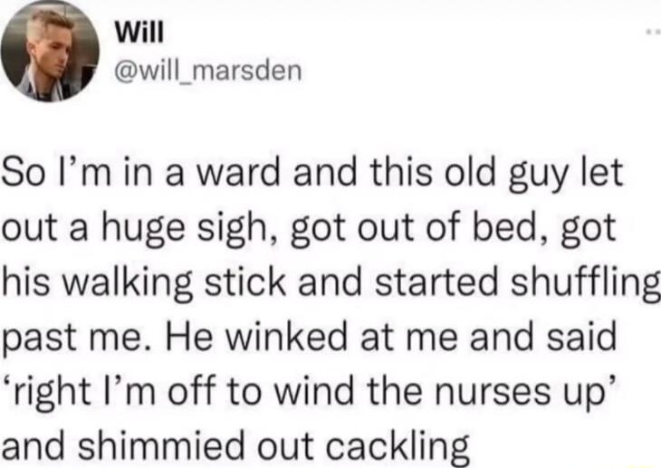 will will_marsden So Im in a ward and this old guy let out a huge sigh got out of bed got his walking stick and started shuffling past me He winked at me and said right Im off to wind the nurses up and shimmied out cackling