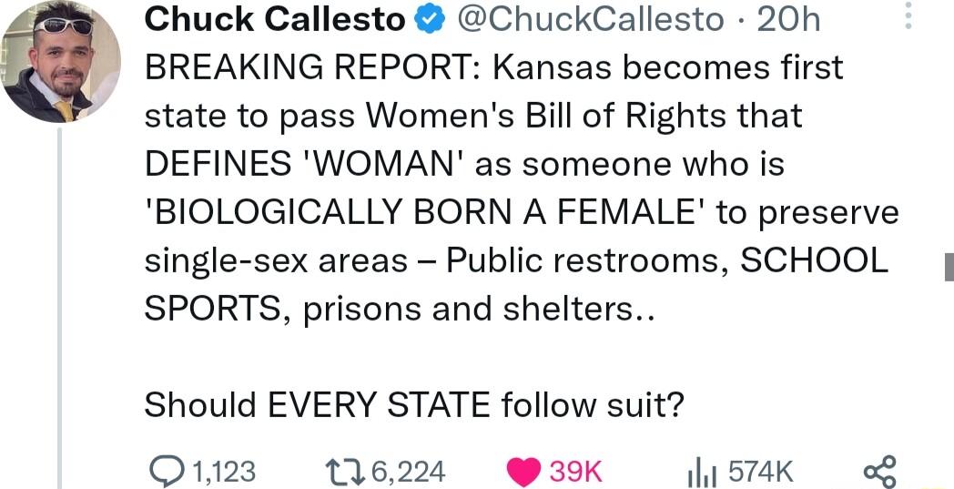 Chuck Callesto ChuckCallesto 20h BREAKING REPORT Kansas becomes first state to pass Womens Bill of Rights that DEFINES WOMAN as someone who is BIOLOGICALLY BORN A FEMALE to preserve single sex areas Public restrooms SCHOOL SPORTS prisons and shelters Should EVERY STATE follow suit O1123 116224 39K lis7aK o2