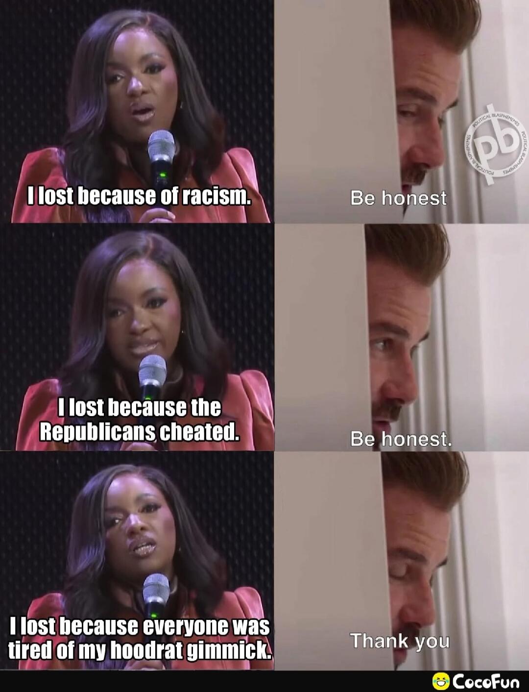 I lost because of racism.
Be honest
I lost because the Republicans cheated.
Be honest.
I lost because everyone was tired of my hoodrat gimmick.
Thank you