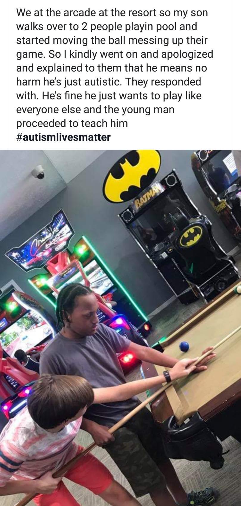 We at the arcade at the resort so my son walks over to 2 people playin pool and started moving the ball messing up their game So kindly went on and apologized and explained to them that he means no harm hes just autistic They responded with Hes fine he just wants to play like everyone else and the young man proceeded to teach him autismlivesmatter